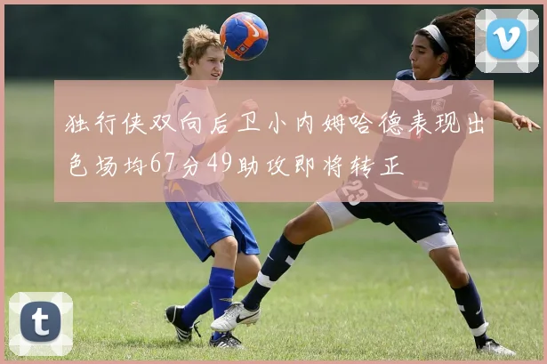 独行侠双向后卫小内姆哈德表现出色场均67分49助攻即将转正