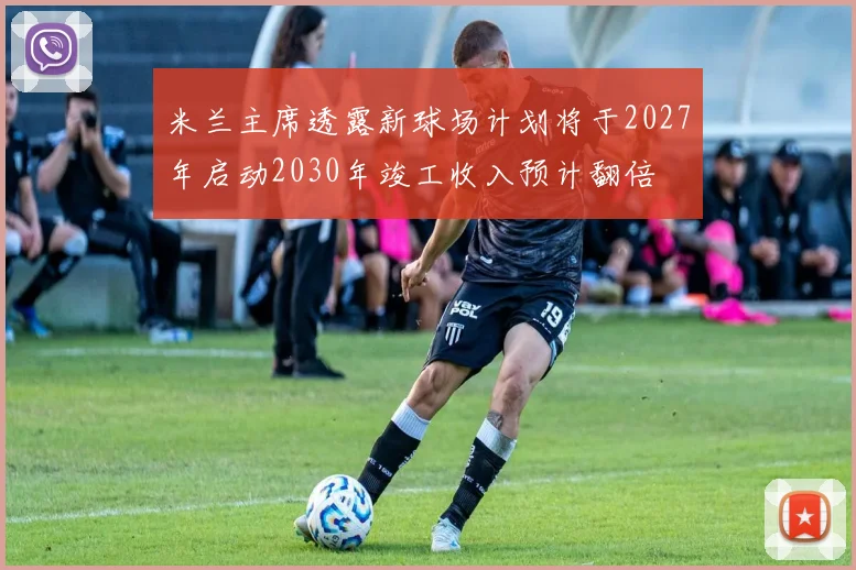 米兰主席透露新球场计划将于2027年启动2030年竣工收入预计翻倍