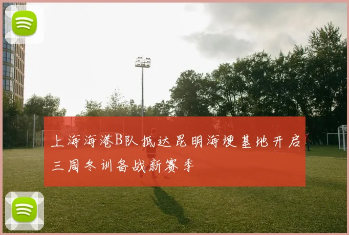 上海海港B队抵达昆明海埂基地开启三周冬训备战新赛季