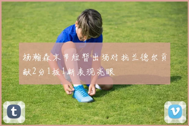 杨瀚森末节短暂出场对抗兰德尔贡献2分1板1断表现亮眼