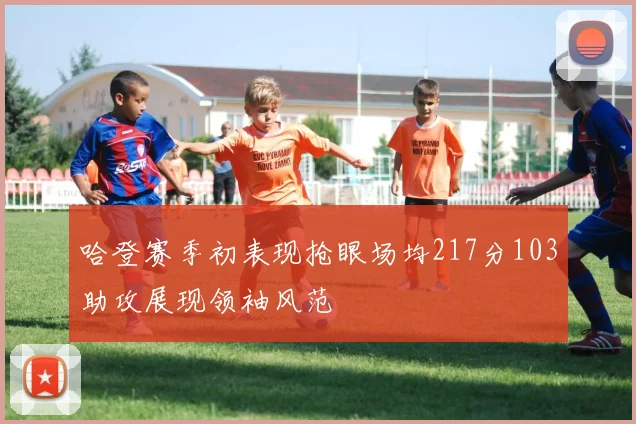 哈登赛季初表现抢眼场均217分103助攻展现领袖风范