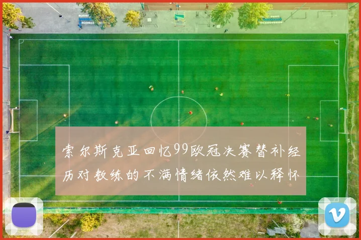索尔斯克亚回忆99欧冠决赛替补经历对教练的不满情绪依然难以释怀