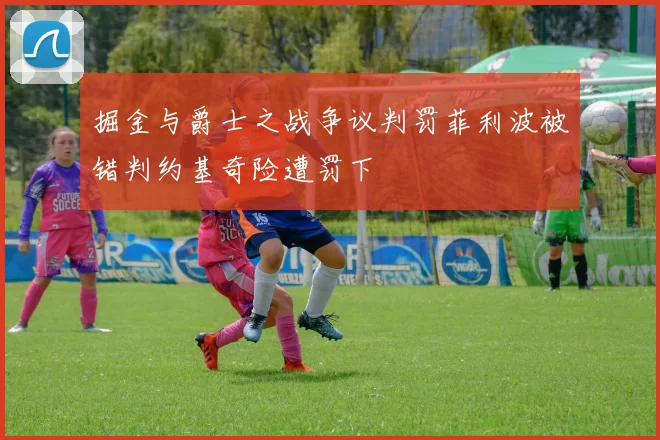 掘金与爵士之战争议判罚菲利波被错判约基奇险遭罚下