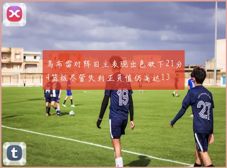 乌布雷对阵旧主表现出色砍下21分4篮板尽管失利正负值仍高达13
