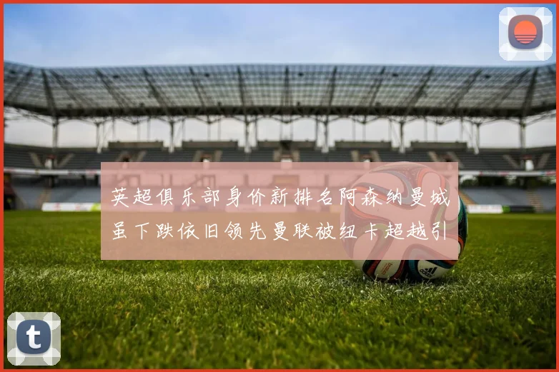 英超俱乐部身价新排名阿森纳曼城虽下跌依旧领先曼联被纽卡超越引关注