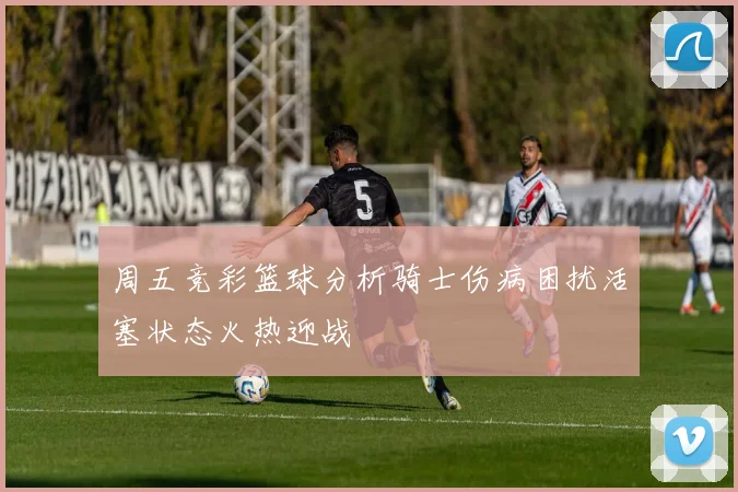 周五竞彩篮球分析骑士伤病困扰活塞状态火热迎战