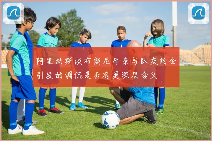 阿里纳斯谈布朗尼母亲与队友约会引发的调侃是否有更深层含义