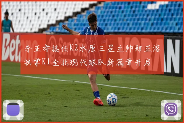 李正孝接任K2水原三星主帅郑正溶执掌K1全北现代球队新篇章开启