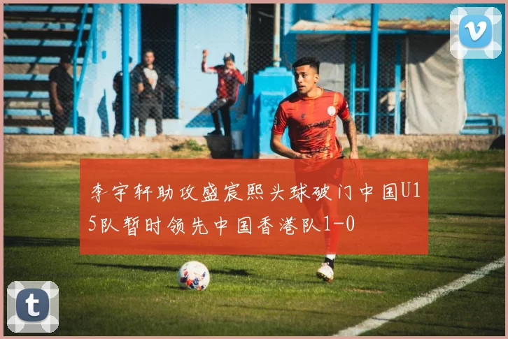 李宇轩助攻盛宸熙头球破门中国U15队暂时领先中国香港队1-0
