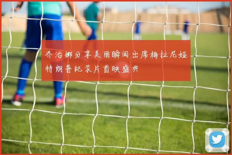 乔治娜分享美丽瞬间出席梅拉尼娅特朗普纪录片首映盛典