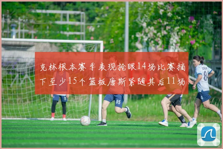 克林根本赛季表现抢眼14场比赛摘下至少15个篮板唐斯紧随其后11场精彩表现