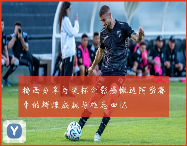 梅西分享与奖杯合影感慨迈阿密赛季的辉煌成就与难忘回忆