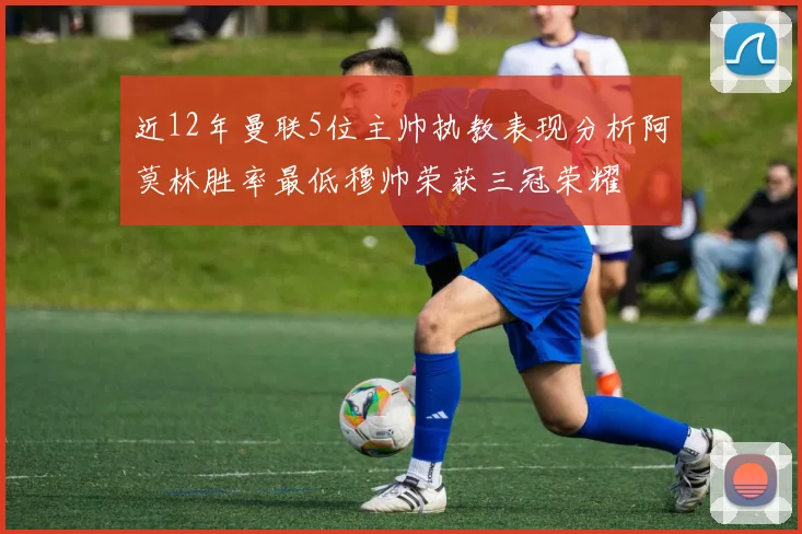 近12年曼联5位主帅执教表现分析阿莫林胜率最低穆帅荣获三冠荣耀