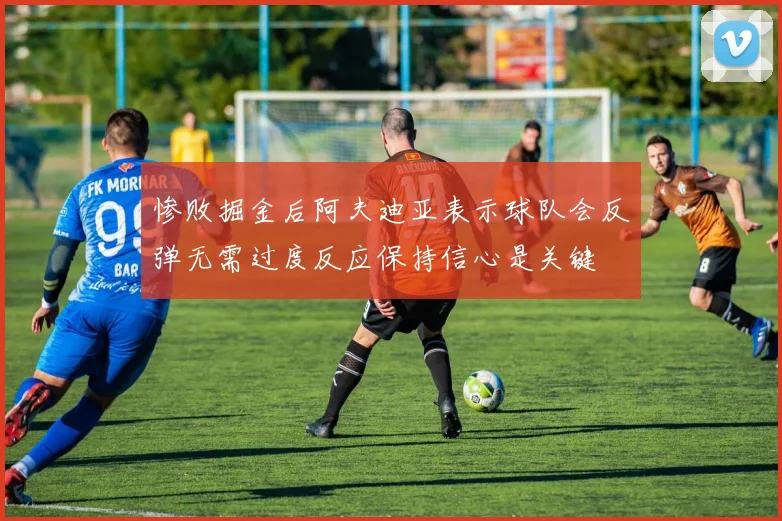 惨败掘金后阿夫迪亚表示球队会反弹无需过度反应保持信心是关键