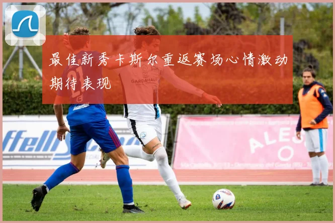最佳新秀卡斯尔重返赛场心情激动期待表现
