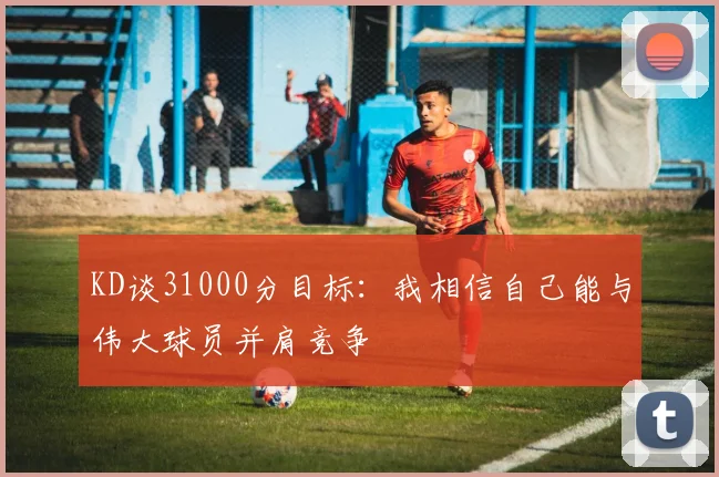 KD谈31000分目标：我相信自己能与伟大球员并肩竞争
