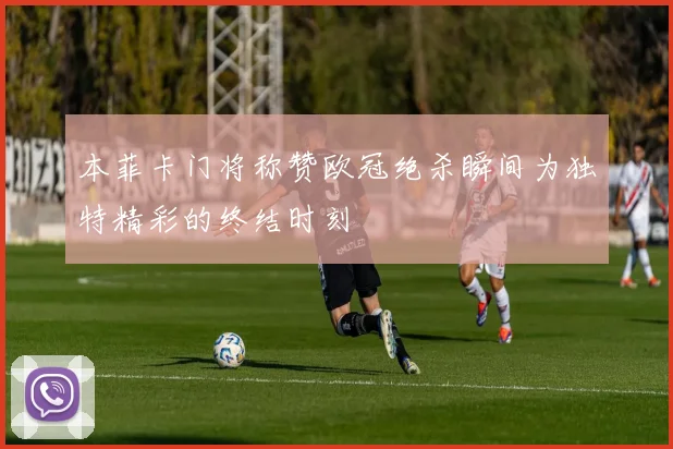 本菲卡门将称赞欧冠绝杀瞬间为独特精彩的终结时刻