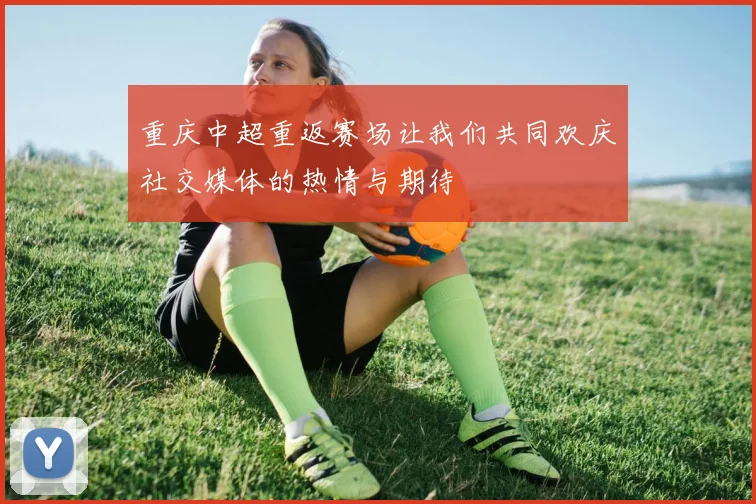 重庆中超重返赛场让我们共同欢庆社交媒体的热情与期待