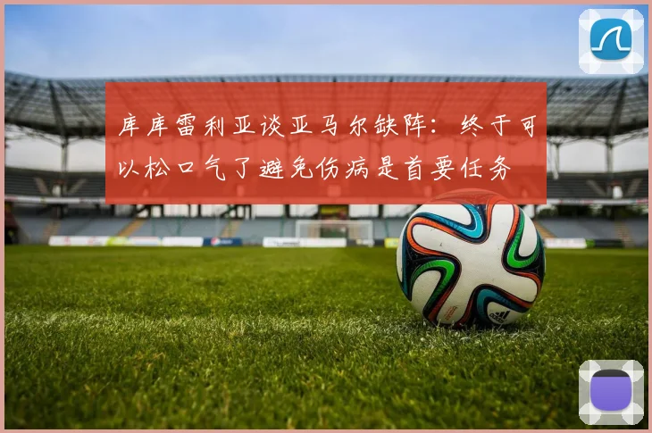 库库雷利亚谈亚马尔缺阵：终于可以松口气了避免伤病是首要任务