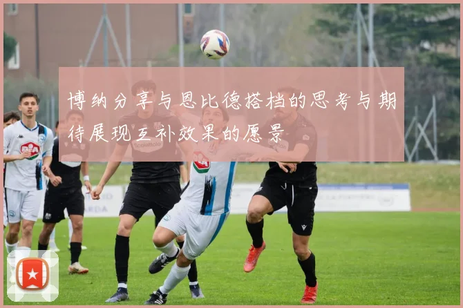 博纳分享与恩比德搭档的思考与期待展现互补效果的愿景